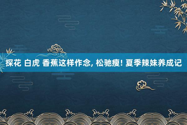 探花 白虎 香蕉这样作念， 松驰瘦! 夏季辣妹养成记
