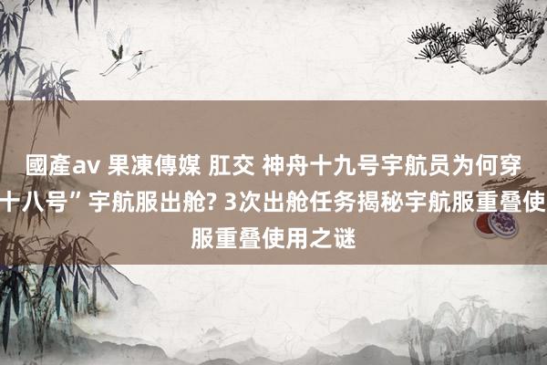 國產av 果凍傳媒 肛交 神舟十九号宇航员为何穿“神舟十八号”宇航服出舱? 3次出舱任务揭秘宇航服重叠使用之谜