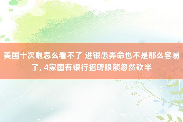美国十次啦怎么看不了 进银愚弄命也不是那么容易了， 4家国有银行招聘限额忽然砍半