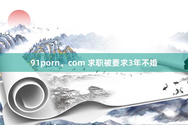 91porn。com 求职被要求3年不婚