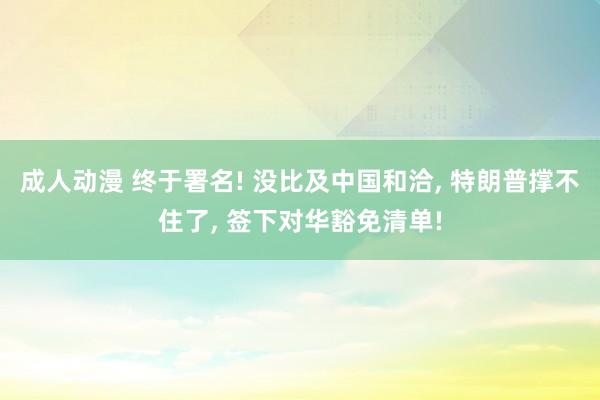 成人动漫 终于署名! 没比及中国和洽， 特朗普撑不住了， 签下对华豁免清单!