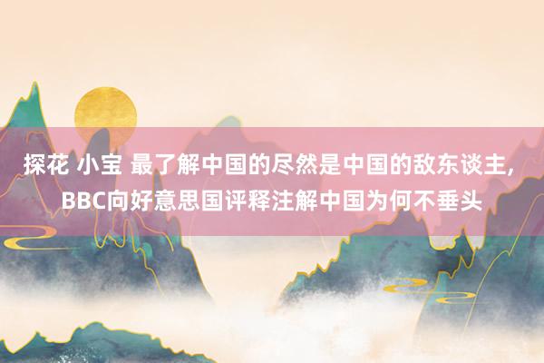 探花 小宝 最了解中国的尽然是中国的敌东谈主， BBC向好意思国评释注解中国为何不垂头