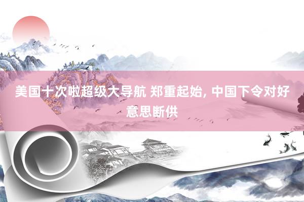 美国十次啦超级大导航 郑重起始， 中国下令对好意思断供