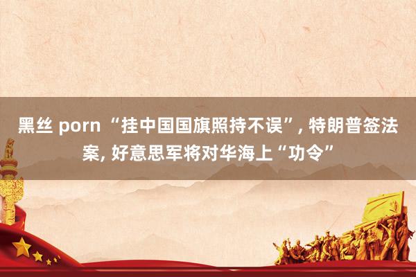 黑丝 porn “挂中国国旗照持不误”， 特朗普签法案， 好意思军将对华海上“功令”
