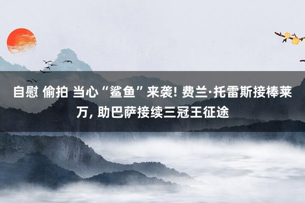 自慰 偷拍 当心“鲨鱼”来袭! 费兰·托雷斯接棒莱万， 助巴萨接续三冠王征途
