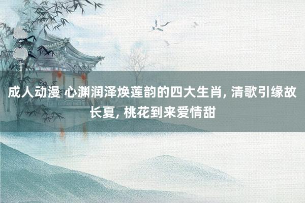 成人动漫 心渊润泽焕莲韵的四大生肖， 清歌引缘故长夏， 桃花到来爱情甜