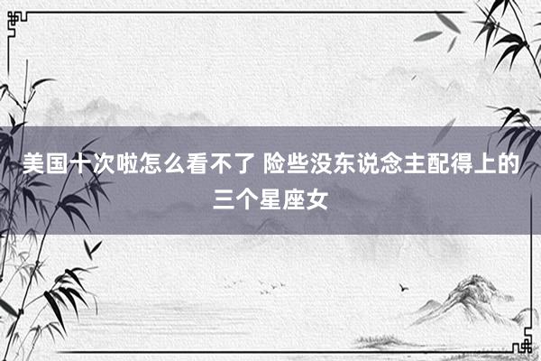 美国十次啦怎么看不了 险些没东说念主配得上的三个星座女