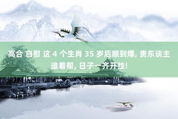 高合 自慰 这 4 个生肖 35 岁后顺到爆， 贵东谈主追着帮， 日子一齐开挂!