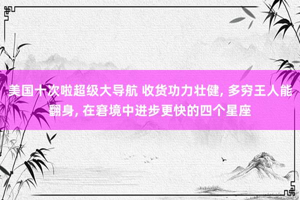 美国十次啦超级大导航 收货功力壮健， 多穷王人能翻身， 在窘境中进步更快的四个星座