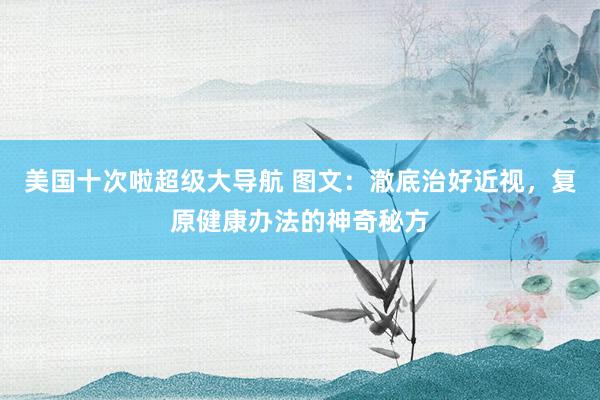 美国十次啦超级大导航 图文：澈底治好近视，复原健康办法的神奇秘方