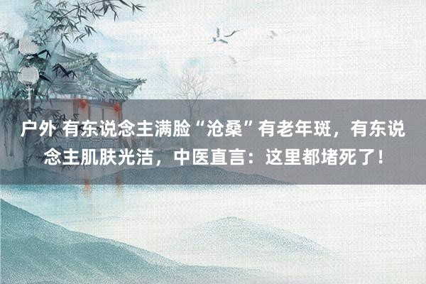 户外 有东说念主满脸“沧桑”有老年斑，有东说念主肌肤光洁，中医直言：这里都堵死了！
