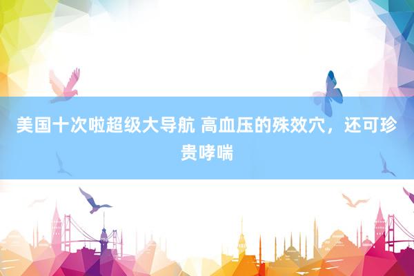 美国十次啦超级大导航 高血压的殊效穴，还可珍贵哮喘