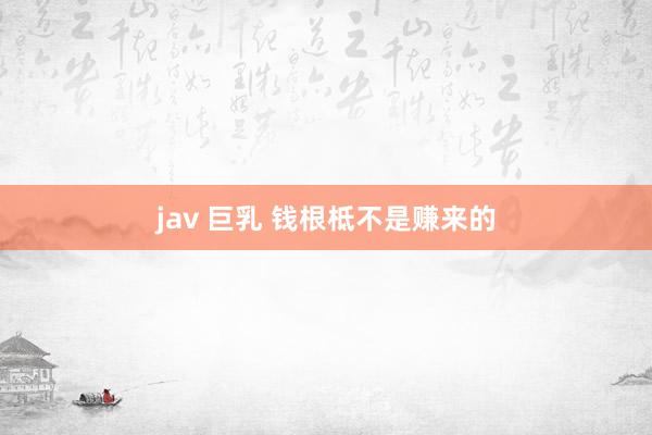 jav 巨乳 钱根柢不是赚来的