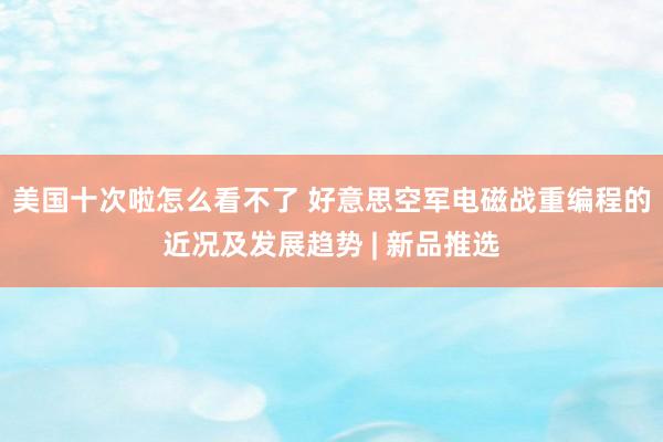 美国十次啦怎么看不了 好意思空军电磁战重编程的近况及发展趋势 | 新品推选