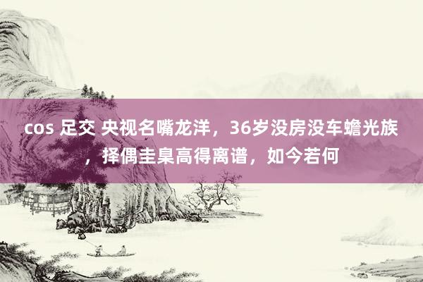 cos 足交 央视名嘴龙洋，36岁没房没车蟾光族，择偶圭臬高得离谱，如今若何