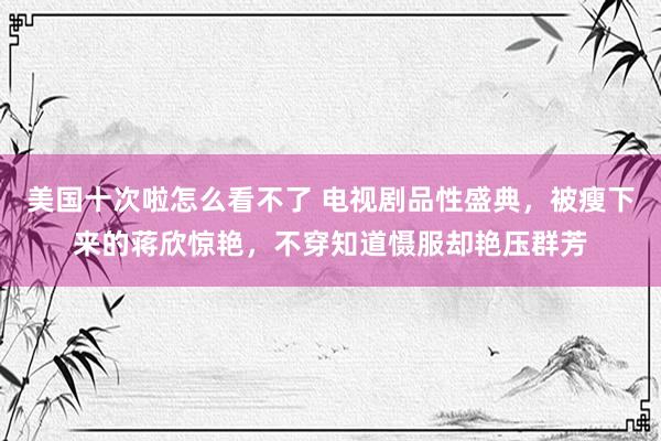 美国十次啦怎么看不了 电视剧品性盛典，被瘦下来的蒋欣惊艳，不穿知道慑服却艳压群芳
