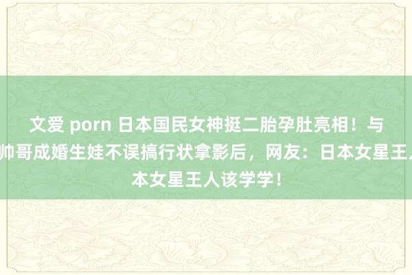 文爱 porn 日本国民女神挺二胎孕肚亮相！与亿万身价帅哥成婚生娃不误搞行状拿影后，网友：日本女星王人该学学！