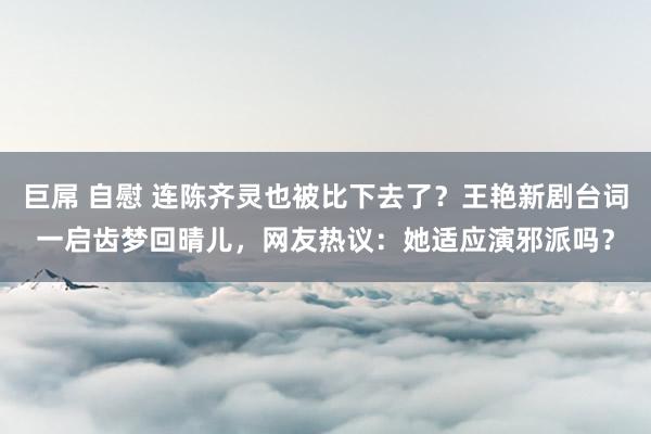 巨屌 自慰 连陈齐灵也被比下去了？王艳新剧台词一启齿梦回晴儿，网友热议：她适应演邪派吗？